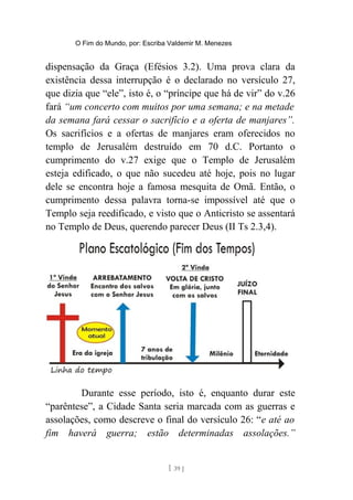O Fim do Mundo, por: Escriba Valdemir M. Menezes
dispensação da Graça (Efésios 3.2). Uma prova clara da
existência dessa interrupção é o declarado no versículo 27,
que dizia que “ele”, isto é, o “príncipe que há de vir” do v.26
fará “um concerto com muitos por uma semana; e na metade
da semana fará cessar o sacrifício e a oferta de manjares”.
Os sacrifícios e a ofertas de manjares eram oferecidos no
templo de Jerusalém destruído em 70 d.C. Portanto o
cumprimento do v.27 exige que o Templo de Jerusalém
esteja edificado, o que não sucedeu até hoje, pois no lugar
dele se encontra hoje a famosa mesquita de Omã. Então, o
cumprimento dessa palavra torna-se impossível até que o
Templo seja reedificado, e visto que o Anticristo se assentará
no Templo de Deus, querendo parecer Deus (II Ts 2.3,4).
Durante esse período, isto é, enquanto durar este
“parêntese”, a Cidade Santa seria marcada com as guerras e
assolações, como descreve o final do versículo 26: “e até ao
fim haverá guerra; estão determinadas assolações.”
[ 39 ]
 