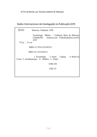 O Fim do Mundo, por: Escriba Valdemir M. Menezes
Dados Internacionais da Catalogação na Publicação (CIP)
[ 4 ]
M543 Menezes, Valdemir, 1969
Escatologia Bíblica / Valdemir Mota de Menezes,
Cubatão/SP, Amazon.com Clubedesautores.com.br,
2015
172 p. ; 21 cm
ISBN-13: 978-1515182313
ISBN-10: 1515182312
1. Escatologia 2. Israel 3.Igreja 4. Reino de
Cristo 5. Arrebatamento 6. Milênio I - Titulo
CDD 230
CDU 23
 