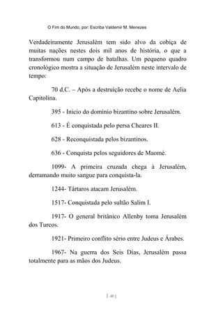 O Fim do Mundo, por: Escriba Valdemir M. Menezes
Verdadeiramente Jerusalém tem sido alvo da cobiça de
muitas nações nestes dois mil anos de história, o que a
transformou num campo de batalhas. Um pequeno quadro
cronológico mostra a situação de Jerusalém neste intervalo de
tempo:
70 d.C. – Após a destruição recebe o nome de Aelia
Capitolina.
395 - Inicio do domínio bizantino sobre Jerusalém.
613 - É conquistada pelo persa Cheares II.
628 - Reconquistada pelos bizantinos.
636 - Conquista pelos seguidores de Maomé.
1099- A primeira cruzada chega à Jerusalém,
derramando muito sangue para conquista-la.
1244- Tártaros atacam Jerusalém.
1517- Conquistada pelo sultão Salim I.
1917- O general britânico Allenby toma Jerusalém
dos Turcos.
1921- Primeiro conflito sério entre Judeus e Árabes.
1967- Na guerra dos Seis Dias, Jerusalém passa
totalmente para as mãos dos Judeus.
[ 40 ]
 
