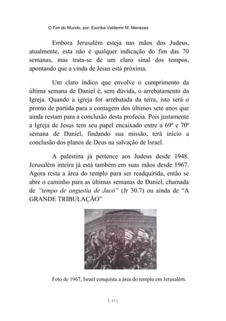 O Fim do Mundo, por: Escriba Valdemir M. Menezes
Embora Jerusalém esteja nas mãos dos Judeus,
atualmente, esta não é qualquer indicação do fim das 70
semanas, mas trata-se de um claro sinal dos tempos,
apontando que a vinda de Jesus está próxima.
Um claro índico que envolve o cumprimento da
última semana de Daniel é, sem dúvida, o arrebatamento da
Igreja. Quando a igreja for arrebatada da terra, isto será o
pronto de partida para a contagem dos últimos sete anos que
ainda restam para a conclusão desta profecia. Pois justamente
a Igreja de Jesus tem seu papel encaixado entre a 69ª e 70ª
semana de Daniel, findando sua missão, terá início a
conclusão dos planos de Deus na salvação de Israel.
A palestina já pertence aos Judeus desde 1948.
Jerusalém inteira já está também em suas mãos desde 1967.
Agora resta a área do templo para ser readquirida, então se
abre o caminho para as últimas semanas de Daniel, chamada
de “tempo de angustia de Jacó” (Jr 30.7) ou ainda de “A
GRANDE TRIBULAÇÃO”
Foto de 1967, Israel conquista a área do templo em Jerusalém.
[ 41 ]
 
