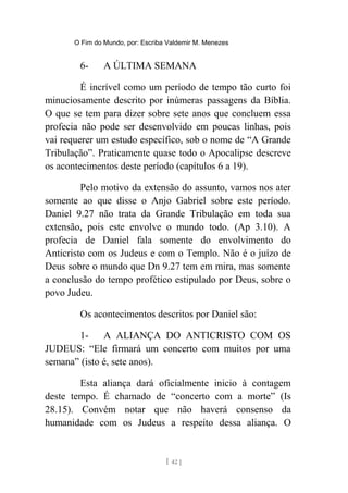 O Fim do Mundo, por: Escriba Valdemir M. Menezes
6- A ÚLTIMA SEMANA
É incrível como um período de tempo tão curto foi
minuciosamente descrito por inúmeras passagens da Bíblia.
O que se tem para dizer sobre sete anos que concluem essa
profecia não pode ser desenvolvido em poucas linhas, pois
vai requerer um estudo específico, sob o nome de “A Grande
Tribulação”. Praticamente quase todo o Apocalipse descreve
os acontecimentos deste período (capítulos 6 a 19).
Pelo motivo da extensão do assunto, vamos nos ater
somente ao que disse o Anjo Gabriel sobre este período.
Daniel 9.27 não trata da Grande Tribulação em toda sua
extensão, pois este envolve o mundo todo. (Ap 3.10). A
profecia de Daniel fala somente do envolvimento do
Anticristo com os Judeus e com o Templo. Não é o juízo de
Deus sobre o mundo que Dn 9.27 tem em mira, mas somente
a conclusão do tempo profético estipulado por Deus, sobre o
povo Judeu.
Os acontecimentos descritos por Daniel são:
1- A ALIANÇA DO ANTICRISTO COM OS
JUDEUS: “Ele firmará um concerto com muitos por uma
semana” (isto é, sete anos).
Esta aliança dará oficialmente inicio à contagem
deste tempo. É chamado de “concerto com a morte” (Is
28.15). Convém notar que não haverá consenso da
humanidade com os Judeus a respeito dessa aliança. O
[ 42 ]
 