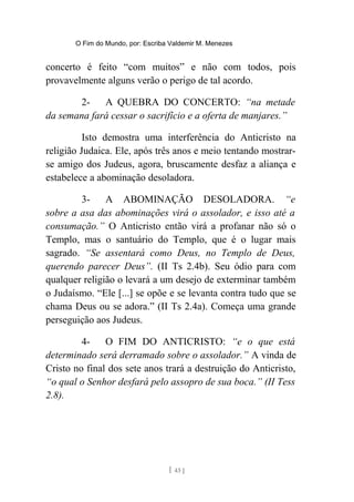 O Fim do Mundo, por: Escriba Valdemir M. Menezes
concerto é feito “com muitos” e não com todos, pois
provavelmente alguns verão o perigo de tal acordo.
2- A QUEBRA DO CONCERTO: “na metade
da semana fará cessar o sacrifício e a oferta de manjares.”
Isto demostra uma interferência do Anticristo na
religião Judaica. Ele, após três anos e meio tentando mostrar-
se amigo dos Judeus, agora, bruscamente desfaz a aliança e
estabelece a abominação desoladora.
3- A ABOMINAÇÃO DESOLADORA. “e
sobre a asa das abominações virá o assolador, e isso até a
consumação.” O Anticristo então virá a profanar não só o
Templo, mas o santuário do Templo, que é o lugar mais
sagrado. “Se assentará como Deus, no Templo de Deus,
querendo parecer Deus”. (II Ts 2.4b). Seu ódio para com
qualquer religião o levará a um desejo de exterminar também
o Judaísmo. “Ele [...] se opõe e se levanta contra tudo que se
chama Deus ou se adora.” (II Ts 2.4a). Começa uma grande
perseguição aos Judeus.
4- O FIM DO ANTICRISTO: “e o que está
determinado será derramado sobre o assolador.” A vinda de
Cristo no final dos sete anos trará a destruição do Anticristo,
“o qual o Senhor desfará pelo assopro de sua boca.” (II Tess
2.8).
[ 43 ]
 