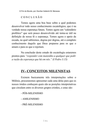 O Fim do Mundo, por: Escriba Valdemir M. Menezes
C O N C L U S Ã O
Temos agora uma boa base sobre a qual podemos
desenvolver todo nosso conhecimento escatológico, que é na
verdade nossa esperança futura. Temos agora um “calendário
profético” que será pouco desenvolvido até torna-se útil na
definição de nossa fé e esperança. Temos agora o apoio da
escada, na qual subiremos, degrau por degrau, até o completo
conhecimento daquilo que Deus preparou para os que o
amam e para os que o rejeitam.
Na conclusão deste estudo de escatologia estaremos
prontos para “responder com mansidão a qualquer que pedir
a razão da esperança que há em nós.” (I Pedro 3.15)
IV- CONCEITOS MILENISTAS
Existem basicamente três interpretações sobre o
Milênio, procuraremos apresentar cada uma delas para que os
nossos irmãos conheçam quais são as posições interpretativas
que circulam entre os diversos grupos cristãos, e estas são:
- PÓS-MILENISMO
- AMILENISMO
- PRÉ-MILENISMO
[ 44 ]
 