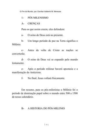 O Fim do Mundo, por: Escriba Valdemir M. Menezes
1- PÓS MILENISMO
A- CRENÇAS
Para os que assim creem, eles defendem:
a- O reino de Deus está no presente.
b- Um longo período de paz na Terra significa o
Milênio.
c- Antes da volta de Cristo as nações se
converterão.
d- O reino de Deus vai se expandir pelo mundo
lentamente.
e- Após o período milenar haverá apostasia e a
manifestação do Anticristo.
f- No final, Jesus voltará fisicamente.
Em resumo, para os pós-milenistas o Milênio foi o
período de dominação papal sobre o mundo entre 500 a 1500
de nosso calendário.
B- A HISTORIA DO PÓS-MILENIO
[ 45 ]
 
