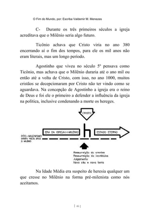 O Fim do Mundo, por: Escriba Valdemir M. Menezes
C- Durante os três primeiros séculos a igreja
acreditava que o Milênio seria algo futuro.
Ticônio achava que Cristo viria no ano 380
encerrando aí o fim dos tempos, para ele os mil anos não
eram literais, mas um longo período.
Agostinho que viveu no século 5º pensava como
Ticônio, mas achava que o Milênio duraria até o ano mil ou
então até a volta de Cristo, com isso, no ano 1000, muitos
cristãos se decepcionaram por Cristo não ter vindo como se
aguardava. Na concepção de Agostinho a igreja era o reino
de Deus e foi ele o primeiro a defender a influência da igreja
na política, inclusive condenando a morte os hereges.
Na Idade Média era suspeito de heresia qualquer um
que cresse no Milênio na forma pré-milenista como nós
aceitamos.
[ 46 ]
 