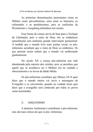 O Fim do Mundo, por: Escriba Valdemir M. Menezes
As primeiras denominações protestantes criam no
Milênio como pós-milenistas, estes eram os luteranos, os
reformados e os presbiterianos, pois as confissões de
Westminster e Ausgsburg defendiam tais teorias.
Essa forma de crença serviu de base para a Teologia
da Libertação, pois o reino de Deus iria se estabelecer
naturalmente sem nenhuma grande intervenção paranormal.
À medida que o mundo tiver mais justiça social, os pós-
milenistas acreditam que o reino de Deus se estabelece. Os
que pensam assim acham que o mundo vai melhorando
gradualmente.
No século XX a crença pós-milenista tem sido
abandonada pela maioria dos cristãos, pois se percebeu que
aquilo que se acreditava ser o Milênio era na verdade o
obscurantismo e as trevas da Idade Média.
Os pós-milenistas acreditam que Mateus 24.14 quer
dizer que o mundo inteiro vai ouvir a mensagem do
Evangelho e se converterão, quando na verdade Jesus quis
dizer que o evangelho será conhecido por todos os povos
como testemunho.
2- AMILENISMO
A doutrina Amilenista é semelhante a pós-milenista,
mas são mais céticos do que os pós- milenistas.
[ 47 ]
 
