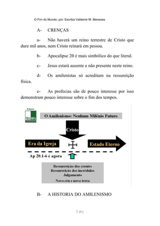 O Fim do Mundo, por: Escriba Valdemir M. Menezes
A- CRENÇAS
a- Não haverá um reino terrestre de Cristo que
dure mil anos, nem Cristo reinará em pessoa.
b- Apocalipse 20 é mais simbólico do que literal.
c- Jesus estará ausente e não presente neste reino.
d- Os amilenistas só acreditam na ressureição
física.
e- As profecias são de pouco interesse por isso
demonstram pouco interesse sobre o fim dos tempos.
B- A HISTORIA DO AMILENISMO
[ 48 ]
 