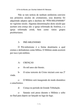 O Fim do Mundo, por: Escriba Valdemir M. Menezes
Não se tem notícia de nenhum amilenista convicto
nos primeiros séculos do cristianismo, essa doutrina foi
adquirindo adeptos após o declínio do “PÓS-MILENISMO”
no vigésimo século. Algumas denominações deste século que
aceitam esta crença são: a igreja reformada da América, e a
igreja reformada cristã, bem como vários grupos
presbiterianos.
3- PRÉ-MILENISMO
O Pré-milenismo é a forma doutrinaria a qual
cremos e defendemos como bíblica. O Milênio ainda ocorrerá
por isso é pré-milênio.
A- CRENÇAS
a- Os mil anos são literais.
b- O reino terrestre de Cristo iniciará com sua 2ª
vinda.
c- O Milênio será inaugurado de modo dramático
e cataclísmico.
d- Crença no período da Grande Tribulação.
e- Satanás será preso durante o Milênio e solto
no final para depois ser lançado no lago de fogo.
[ 49 ]
 