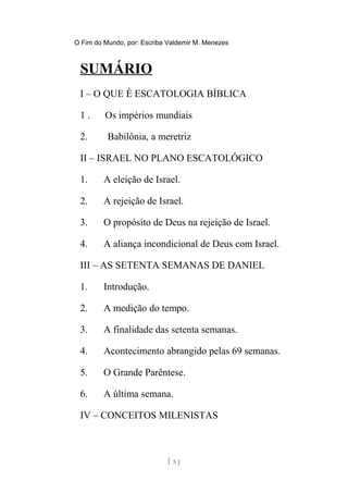 O Fim do Mundo, por: Escriba Valdemir M. Menezes
SUMÁRIO
I – O QUE É ESCATOLOGIA BÍBLICA
1 . Os impérios mundiais
2. Babilônia, a meretriz
II – ISRAEL NO PLANO ESCATOLÓGICO
1. A eleição de Israel.
2. A rejeição de Israel.
3. O propósito de Deus na rejeição de Israel.
4. A aliança incondicional de Deus com Israel.
III – AS SETENTA SEMANAS DE DANIEL
1. Introdução.
2. A medição do tempo.
3. A finalidade das setenta semanas.
4. Acontecimento abrangido pelas 69 semanas.
5. O Grande Parêntese.
6. A última semana.
IV – CONCEITOS MILENISTAS
[ 5 ]
 