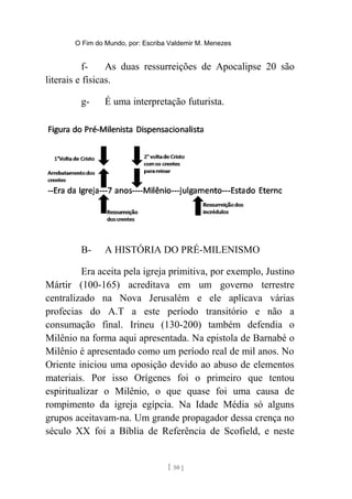 O Fim do Mundo, por: Escriba Valdemir M. Menezes
f- As duas ressurreições de Apocalipse 20 são
literais e físicas.
g- É uma interpretação futurista.
B- A HISTÓRIA DO PRÉ-MILENISMO
Era aceita pela igreja primitiva, por exemplo, Justino
Mártir (100-165) acreditava em um governo terrestre
centralizado na Nova Jerusalém e ele aplicava várias
profecias do A.T a este período transitório e não a
consumação final. Irineu (130-200) também defendia o
Milênio na forma aqui apresentada. Na epistola de Barnabé o
Milênio é apresentado como um período real de mil anos. No
Oriente iniciou uma oposição devido ao abuso de elementos
materiais. Por isso Orígenes foi o primeiro que tentou
espiritualizar o Milênio, o que quase foi uma causa de
rompimento da igreja egípcia. Na Idade Média só alguns
grupos aceitavam-na. Um grande propagador dessa crença no
século XX foi a Bíblia de Referência de Scofield, e neste
[ 50 ]
 
