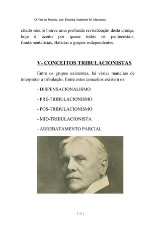 O Fim do Mundo, por: Escriba Valdemir M. Menezes
citado século houve uma profunda revitalização desta crença,
hoje é aceito por quase todos os pentecostais,
fundamentalistas, Batistas e grupos independentes.
V- CONCEITOS TRIBULACIONISTAS
Entre os grupos existentes, há várias maneiras de
interpretar a tribulação. Entre estes conceitos existem os:
- DISPENSACIONALISMO
- PRÉ-TRIBULACIONISMO
- PÓS-TRIBULACIONISMO
- MID-TRIBULACIONISTA
- ARREBATAMENTO PARCIAL
[ 51 ]
 