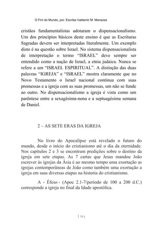 O Fim do Mundo, por: Escriba Valdemir M. Menezes
cristãos fundamentalistas adotaram o dispensacionalismo.
Um dos princípios básicos deste ensino é que as Escrituras
Sagradas devem ser interpretadas literalmente. Um exemplo
disto é na questão sobre Israel. No sistema dispensacionalista
de interpretação o termo “ISRAEL” deve sempre ser
entendido como a nação de Israel, a etnia judaica. Nunca se
refere a um “ISRAEL ESPIRITUAL”. A distinção das duas
palavras “IGREJA” e “ISRAEL” mostra claramente que no
Novo Testamento o Israel nacional continua com suas
promessas e a igreja com as suas promessas, um não se funde
ao outro. No dispensacionalismo a igreja é vista como um
parêntese entre a sexagésima-nona e a septuagésima semana
de Daniel.
2 – AS SETE ERAS DA IGREJA
No livro do Apocalipse está revelado o futuro do
mundo, desde o início do cristianismo até o dia da eternidade.
Nos capítulos 2 e 3 se encontram predições sobre o destino da
igreja em sete etapas. As 7 cartas que Jesus mandou João
escrever às igrejas da Ásia é ao mesmo tempo uma exortação as
igrejas contemporâneas de João como também uma exortação a
igreja em suas diversas etapas na historia do cristianismo.
A - Éfeso - (Apoc 2.1-7/período de 100 a 200 d.C.)
corresponde a igreja no final da Idade apostólica.
[ 54 ]
 