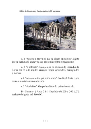 O Fim do Mundo, por: Escriba Valdemir M. Menezes
v. 2 "puseste a prova os que se dizem apóstolos". Nesta
época Tertuliano escreveu sua apologia contra o paganismo.
v. 3 "e sofreste". Nero culpa os cristãos do incêndio de
Roma em 64 d.C. muitos cristãos foram torturados, perseguidos
e mortos.
v.4 "deixaste o teu primeiro amor". No final desta etapa
nasce um cristianismo relaxado.
v.6 "nicolaítas". Grupo herético do primeiro século.
B - Smirna - ( Apoc 2.8-11/período de 200 a 360 d.C.)
período da igreja até 360 d.C.
[ 55 ]
 