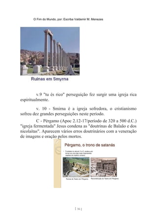 O Fim do Mundo, por: Escriba Valdemir M. Menezes
v.9 "tu és rico" perseguição fez surgir uma igreja rica
espiritualmente.
v. 10 - Smirna é a igreja sofredora, o cristianismo
sofreu dez grandes perseguições neste período.
C - Pérgamo (Apoc 2.12-17/período de 320 a 500 d.C.)
"igreja fermentada" Jesus condena as "doutrinas de Balaão e dos
nicolaítas". Aparecem vários erros doutrinários com a veneração
de imagens e oração pelos mortos.
[ 56 ]
 