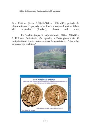 O Fim do Mundo, por: Escriba Valdemir M. Menezes
D - Tiatira - (Apoc 2.18-19/500 a 1500 d.C.) período de
obscurantismo. O papado toma forma e outras doutrinas falsas
são ensinadas (Jezabel), durou mil anos.
E - Sardes - (Apoc 3.1-6/período de 1500 a 1700 d.C.).
A Reforma Protestante não agradou a Deus plenamente. O
protestantismo trouxe muitas coisas do catolicismo: "não achei
as tuas obras perfeitas"
[ 57 ]
 