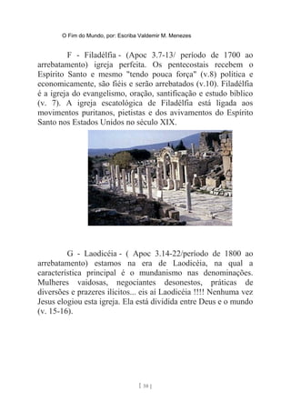 O Fim do Mundo, por: Escriba Valdemir M. Menezes
F - Filadélfia - (Apoc 3.7-13/ período de 1700 ao
arrebatamento) igreja perfeita. Os pentecostais recebem o
Espírito Santo e mesmo "tendo pouca força" (v.8) política e
economicamente, são fiéis e serão arrebatados (v.10). Filadélfia
é a igreja do evangelismo, oração, santificação e estudo bíblico
(v. 7). A igreja escatológica de Filadélfia está ligada aos
movimentos puritanos, pietistas e dos avivamentos do Espírito
Santo nos Estados Unidos no século XIX.
G - Laodicéia - ( Apoc 3.14-22/período de 1800 ao
arrebatamento) estamos na era de Laodicéia, na qual a
característica principal é o mundanismo nas denominações.
Mulheres vaidosas, negociantes desonestos, práticas de
diversões e prazeres ilícitos... eis aí Laodicéia !!!! Nenhuma vez
Jesus elogiou esta igreja. Ela está dividida entre Deus e o mundo
(v. 15-16).
[ 58 ]
 