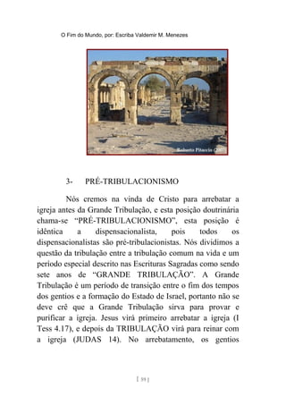 O Fim do Mundo, por: Escriba Valdemir M. Menezes
3- PRÉ-TRIBULACIONISMO
Nós cremos na vinda de Cristo para arrebatar a
igreja antes da Grande Tribulação, e esta posição doutrinária
chama-se “PRÉ-TRIBULACIONISMO”, esta posição é
idêntica a dispensacionalista, pois todos os
dispensacionalistas são pré-tribulacionistas. Nós dividimos a
questão da tribulação entre a tribulação comum na vida e um
período especial descrito nas Escrituras Sagradas como sendo
sete anos de “GRANDE TRIBULAÇÃO”. A Grande
Tribulação é um período de transição entre o fim dos tempos
dos gentios e a formação do Estado de Israel, portanto não se
deve crê que a Grande Tribulação sirva para provar e
purificar a igreja. Jesus virá primeiro arrebatar a igreja (I
Tess 4.17), e depois da TRIBULAÇÃO virá para reinar com
a igreja (JUDAS 14). No arrebatamento, os gentios
[ 59 ]
 