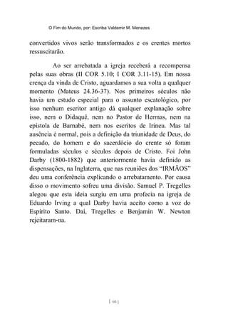 O Fim do Mundo, por: Escriba Valdemir M. Menezes
convertidos vivos serão transformados e os crentes mortos
ressuscitarão.
Ao ser arrebatada a igreja receberá a recompensa
pelas suas obras (II COR 5.10; I COR 3.11-15). Em nossa
crença da vinda de Cristo, aguardamos a sua volta a qualquer
momento (Mateus 24.36-37). Nos primeiros séculos não
havia um estudo especial para o assunto escatológico, por
isso nenhum escritor antigo dá qualquer explanação sobre
isso, nem o Didaquê, nem no Pastor de Hermas, nem na
epístola de Barnabé, nem nos escritos de Irineu. Mas tal
ausência é normal, pois a definição da triunidade de Deus, do
pecado, do homem e do sacerdócio do crente só foram
formuladas séculos e séculos depois de Cristo. Foi John
Darby (1800-1882) que anteriormente havia definido as
dispensações, na Inglaterra, que nas reuniões dos “IRMÃOS”
deu uma conferência explicando o arrebatamento. Por causa
disso o movimento sofreu uma divisão. Samuel P. Tregelles
alegou que esta ideia surgiu em uma profecia na igreja de
Eduardo Irving a qual Darby havia aceito como a voz do
Espírito Santo. Daí, Tregelles e Benjamin W. Newton
rejeitaram-na.
[ 60 ]
 