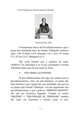 O Fim do Mundo, por: Escriba Valdemir M. Menezes
Edward Irving, 1884.
O fundamento básico do Pré-tribulacionismo é que a
igreja será arrebatada antes da Grande Tribulação conforme
Apoc 3.10; II Pedro 2.6-9; Romanos 5.9; I Tess 5.9; Isaías
57.1; II Tess 2.6-7; Malaquias 4.1-2.
Não custa lembrar que a ausência do termo
“IGREJA” em Apocalipse 6 ao 19 que corresponde a Grande
Tribulação indica que ela não estará na Terra.
4- PÓS-TRIBULACIONISMO
Os pós-tribulacionistas têm algo em comum com os
pré-tribulacionistas: Eles são pré-milenistas. O ponto alto
desta doutrina é que a igreja não será arrebatada, mas que ela
vai passar pela Grande Tribulação. Um dos argumentos dos
pós-tribulacionistas é que a palavra “ARREBATAMENTO”
não está nas Escrituras Sagradas. Contudo os termos
“MILÊNIO” e “TRIUNIDADE OU TRINDADE” também
não estão nas Escrituras e mesmo assim os pós-
[ 61 ]
 
