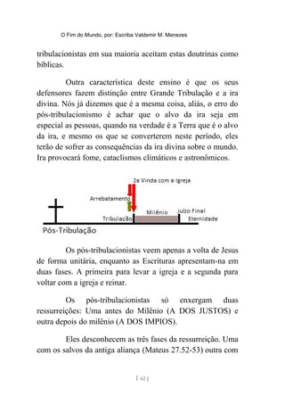 O Fim do Mundo, por: Escriba Valdemir M. Menezes
tribulacionistas em sua maioria aceitam estas doutrinas como
bíblicas.
Outra característica deste ensino é que os seus
defensores fazem distinção entre Grande Tribulação e a ira
divina. Nós já dizemos que é a mesma coisa, aliás, o erro do
pós-tribulacionismo é achar que o alvo da ira seja em
especial as pessoas, quando na verdade é a Terra que é o alvo
da ira, e mesmo os que se converterem neste período, eles
terão de sofrer as consequências da ira divina sobre o mundo.
Ira provocará fome, cataclismos climáticos e astronômicos.
Os pós-tribulacionistas veem apenas a volta de Jesus
de forma unitária, enquanto as Escrituras apresentam-na em
duas fases. A primeira para levar a igreja e a segunda para
voltar com a igreja e reinar.
Os pós-tribulacionistas só enxergam duas
ressurreições: Uma antes do Milênio (A DOS JUSTOS) e
outra depois do milênio (A DOS IMPIOS).
Eles desconhecem as três fases da ressurreição. Uma
com os salvos da antiga aliança (Mateus 27.52-53) outra com
[ 62 ]
 