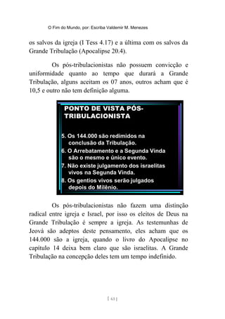 O Fim do Mundo, por: Escriba Valdemir M. Menezes
os salvos da igreja (I Tess 4.17) e a última com os salvos da
Grande Tribulação (Apocalipse 20.4).
Os pós-tribulacionistas não possuem convicção e
uniformidade quanto ao tempo que durará a Grande
Tribulação, alguns aceitam os 07 anos, outros acham que é
10,5 e outro não tem definição alguma.
Os pós-tribulacionistas não fazem uma distinção
radical entre igreja e Israel, por isso os eleitos de Deus na
Grande Tribulação é sempre a igreja. As testemunhas de
Jeová são adeptos deste pensamento, eles acham que os
144.000 são a igreja, quando o livro do Apocalipse no
capítulo 14 deixa bem claro que são israelitas. A Grande
Tribulação na concepção deles tem um tempo indefinido.
[ 63 ]
 