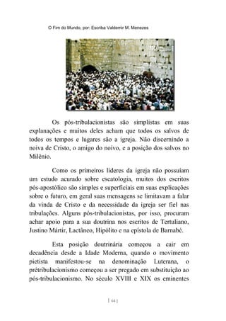 O Fim do Mundo, por: Escriba Valdemir M. Menezes
Os pós-tribulacionistas são simplistas em suas
explanações e muitos deles acham que todos os salvos de
todos os tempos e lugares são a igreja. Não discernindo a
noiva de Cristo, o amigo do noivo, e a posição dos salvos no
Milênio.
Como os primeiros líderes da igreja não possuíam
um estudo acurado sobre escatologia, muitos dos escritos
pós-apostólico são simples e superficiais em suas explicações
sobre o futuro, em geral suas mensagens se limitavam a falar
da vinda de Cristo e da necessidade da igreja ser fiel nas
tribulações. Alguns pós-tribulacionistas, por isso, procuram
achar apoio para a sua doutrina nos escritos de Tertuliano,
Justino Mártir, Lactâneo, Hipólito e na epístola de Barnabé.
Esta posição doutrinária começou a cair em
decadência desde a Idade Moderna, quando o movimento
pietista manifestou-se na denominação Luterana, o
prétribulacionismo começou a ser pregado em substituição ao
pós-tribulacionismo. No século XVIII e XIX os eminentes
[ 64 ]
 