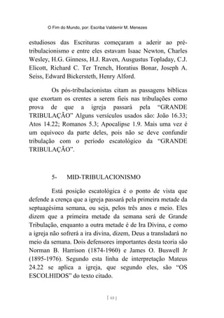 O Fim do Mundo, por: Escriba Valdemir M. Menezes
estudiosos das Escrituras começaram a aderir ao pré-
tribulacionismo e entre eles estavam Isaac Newton, Charles
Wesley, H.G. Ginness, H.J. Raven, Ausgustus Topladay, C.J.
Elicott, Richard C. Ter Trench, Horatius Bonar, Joseph A.
Seiss, Edward Bickersteth, Henry Alford.
Os pós-tribulacionistas citam as passagens bíblicas
que exortam os crentes a serem fieis nas tribulações como
prova de que a igreja passará pela “GRANDE
TRIBULAÇÃO” Alguns versículos usados são: João 16.33;
Atos 14.22; Romanos 5.3; Apocalipse 1.9. Mais uma vez é
um equivoco da parte deles, pois não se deve confundir
tribulação com o período escatológico da “GRANDE
TRIBULAÇÃO”.
5- MID-TRIBULACIONISMO
Está posição escatológica é o ponto de vista que
defende a crença que a igreja passará pela primeira metade da
septuagésima semana, ou seja, pelos três anos e meio. Eles
dizem que a primeira metade da semana será de Grande
Tribulação, enquanto a outra metade é de Ira Divina, e como
a igreja não sofrerá a ira divina, dizem, Deus a transladará no
meio da semana. Dois defensores importantes desta teoria são
Norman B. Harrison (1874-1960) e James O. Buswell Jr
(1895-1976). Segundo esta linha de interpretação Mateus
24.22 se aplica a igreja, que segundo eles, são “OS
ESCOLHIDOS” do texto citado.
[ 65 ]
 