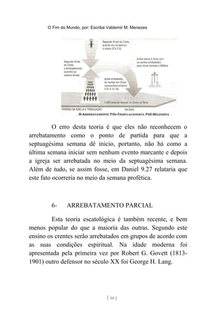 O Fim do Mundo, por: Escriba Valdemir M. Menezes
O erro desta teoria é que eles não reconhecem o
arrebatamento como o ponto de partida para que a
septuagésima semana dê inicio, portanto, não há como a
última semana iniciar sem nenhum evento marcante e depois
a igreja ser arrebatada no meio da septuagésima semana.
Além de tudo, se assim fosse, em Daniel 9.27 relataria que
este fato ocorreria no meio da semana profética.
6- ARREBATAMENTO PARCIAL
Esta teoria escatológica é também recente, e bem
menos popular do que a maioria das outras. Segundo este
ensino os crentes serão arrebatados em grupos de acordo com
as suas condições espiritual. Na idade moderna foi
apresentada pela primeira vez por Robert G. Govett (1813-
1901) outro defensor no século XX foi George H. Lang.
[ 66 ]
 
