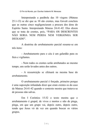 O Fim do Mundo, por: Escriba Valdemir M. Menezes
Interpretando a parábola das 10 virgens (Mateus
25.1-13) se diz que as 10 são crentes, mas Govett concluiu
que as outras cinco negligenciaram a procura dos dons do
Espírito Santo. Interpretando Mateus 24.41-42. Eles dizem
que se trata de crentes, pois, “PARA OS DESCRENTES
NÃO SERIA NEM PERDA NEM VERGONHA SER
DEIXADO”.
A doutrina do arrebatamento parcial resume-se em
três itens:
- Arrebatamento para o céu é um galardão para os
fieis e vigilantes.
- Nem todos os crentes serão arrebatados ao mesmo
tempo, uns serão levados antes dos outros.
- A ressurreição se efetuará na mesma base do
arrebatamento.
O arrebatamento parcial é forçado, primeiro porque
é uma suposição infundada dizer que eram crentes os do caso
de Mateus 24.41-42 quando o contexto mostra que tratava-se
de pessoas não salvas.
Em I Coríntios 15.52 o texto mostra que o
arrebatamento é grupal, de vivos e mortos e não de pinga,
pinga, em que um grupo vai, depois outro, depois outro,
tendo que Jesus vir de vez em quando buscar os vários
grupos.
[ 67 ]
 