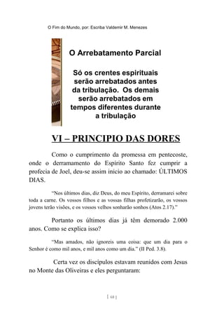 O Fim do Mundo, por: Escriba Valdemir M. Menezes
VI – PRINCIPIO DAS DORES
Como o cumprimento da promessa em pentecoste,
onde o derramamento do Espírito Santo fez cumprir a
profecia de Joel, deu-se assim inicio ao chamado: ÚLTIMOS
DIAS.
“Nos últimos dias, diz Deus, do meu Espírito, derramarei sobre
toda a carne. Os vossos filhos e as vossas filhas profetizarão, os vossos
jovens terão visões, e os vossos velhos sonharão sonhos (Atos 2.17).”
Portanto os últimos dias já têm demorado 2.000
anos. Como se explica isso?
“Mas amados, não ignoreis uma coisa: que um dia para o
Senhor é como mil anos, e mil anos como um dia.” (II Ped. 3.8).
Certa vez os discípulos estavam reunidos com Jesus
no Monte das Oliveiras e eles perguntaram:
[ 68 ]
 