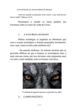 O Fim do Mundo, por: Escriba Valdemir M. Menezes
“dize-nos quando acontecerão estas coisas, e que sinal haverá
da tua vinda?” (Mateus 24.3)
Passaremos a estudar os sinais preditos nas
Escrituras sobre os sinais da vinda de Cristo.
1- A NATUREZA HUMANO
Muitos sociólogos se enganam ao afirmarem que
com o avanço tecnológico o homem progredirá moralmente,
mas o que vemos no dia-a-dia confirma isto?
- De maneira nenhuma. As notícias mostram que as
previsões bíblicas de que o homem se corromperia mais e
mais estavam certas, por isso devemos estar preparados para
ver mais e mais maldades entre os homens sem Deus.
A maldade de algumas pessoas se percebe nos olhos.
2- CAMPO POLÍTICO
[ 69 ]
 