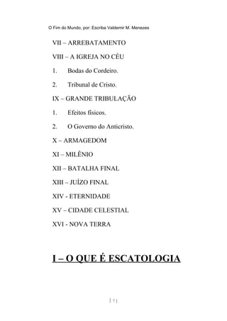O Fim do Mundo, por: Escriba Valdemir M. Menezes
VII – ARREBATAMENTO
VIII – A IGREJA NO CÉU
1. Bodas do Cordeiro.
2. Tribunal de Cristo.
IX – GRANDE TRIBULAÇÃO
1. Efeitos físicos.
2. O Governo do Anticristo.
X – ARMAGEDOM
XI – MILÊNIO
XII – BATALHA FINAL
XIII – JUÍZO FINAL
XIV - ETERNIDADE
XV – CIDADE CELESTIAL
XVI - NOVA TERRA
I – O QUE É ESCATOLOGIA
[ 7 ]
 