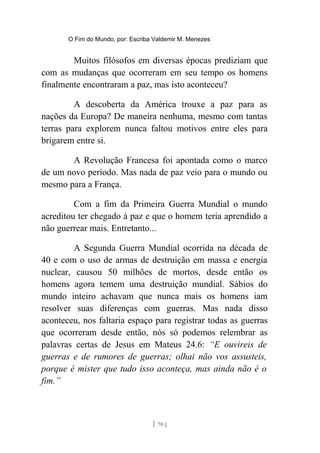 O Fim do Mundo, por: Escriba Valdemir M. Menezes
Muitos filósofos em diversas épocas prediziam que
com as mudanças que ocorreram em seu tempo os homens
finalmente encontraram a paz, mas isto aconteceu?
A descoberta da América trouxe a paz para as
nações da Europa? De maneira nenhuma, mesmo com tantas
terras para explorem nunca faltou motivos entre eles para
brigarem entre si.
A Revolução Francesa foi apontada como o marco
de um novo período. Mas nada de paz veio para o mundo ou
mesmo para a França.
Com a fim da Primeira Guerra Mundial o mundo
acreditou ter chegado à paz e que o homem teria aprendido a
não guerrear mais. Entretanto...
A Segunda Guerra Mundial ocorrida na década de
40 e com o uso de armas de destruição em massa e energia
nuclear, causou 50 milhões de mortos, desde então os
homens agora temem uma destruição mundial. Sábios do
mundo inteiro achavam que nunca mais os homens iam
resolver suas diferenças com guerras. Mas nada disso
aconteceu, nos faltaria espaço para registrar todas as guerras
que ocorreram desde então, nós só podemos relembrar as
palavras certas de Jesus em Mateus 24.6: “E ouvireis de
guerras e de rumores de guerras; olhai não vos assusteis,
porque é mister que tudo isso aconteça, mas ainda não é o
fim.”
[ 70 ]
 