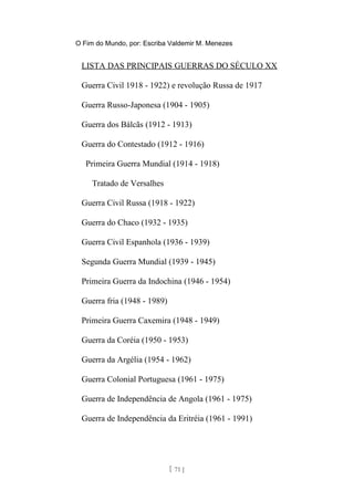 O Fim do Mundo, por: Escriba Valdemir M. Menezes
LISTA DAS PRINCIPAIS GUERRAS DO SÉCULO XX
Guerra Civil 1918 - 1922) e revolução Russa de 1917
Guerra Russo-Japonesa (1904 - 1905)
Guerra dos Bálcãs (1912 - 1913)
Guerra do Contestado (1912 - 1916)
Primeira Guerra Mundial (1914 - 1918)
Tratado de Versalhes
Guerra Civil Russa (1918 - 1922)
Guerra do Chaco (1932 - 1935)
Guerra Civil Espanhola (1936 - 1939)
Segunda Guerra Mundial (1939 - 1945)
Primeira Guerra da Indochina (1946 - 1954)
Guerra fria (1948 - 1989)
Primeira Guerra Caxemira (1948 - 1949)
Guerra da Coréia (1950 - 1953)
Guerra da Argélia (1954 - 1962)
Guerra Colonial Portuguesa (1961 - 1975)
Guerra de Independência de Angola (1961 - 1975)
Guerra de Independência da Eritréia (1961 - 1991)
[ 71 ]
 