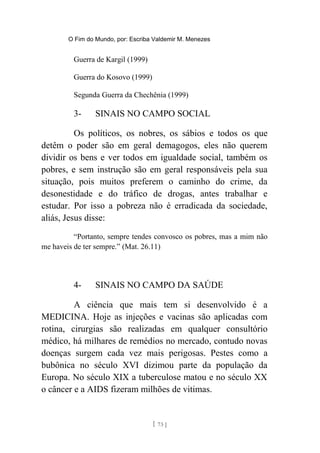 O Fim do Mundo, por: Escriba Valdemir M. Menezes
Guerra de Kargil (1999)
Guerra do Kosovo (1999)
Segunda Guerra da Chechênia (1999)
3- SINAIS NO CAMPO SOCIAL
Os políticos, os nobres, os sábios e todos os que
detêm o poder são em geral demagogos, eles não querem
dividir os bens e ver todos em igualdade social, também os
pobres, e sem instrução são em geral responsáveis pela sua
situação, pois muitos preferem o caminho do crime, da
desonestidade e do tráfico de drogas, antes trabalhar e
estudar. Por isso a pobreza não é erradicada da sociedade,
aliás, Jesus disse:
“Portanto, sempre tendes convosco os pobres, mas a mim não
me haveis de ter sempre.” (Mat. 26.11)
4- SINAIS NO CAMPO DA SAÚDE
A ciência que mais tem si desenvolvido é a
MEDICINA. Hoje as injeções e vacinas são aplicadas com
rotina, cirurgias são realizadas em qualquer consultório
médico, há milhares de remédios no mercado, contudo novas
doenças surgem cada vez mais perigosas. Pestes como a
bubônica no século XVI dizimou parte da população da
Europa. No século XIX a tuberculose matou e no século XX
o câncer e a AIDS fizeram milhões de vitimas.
[ 73 ]
 
