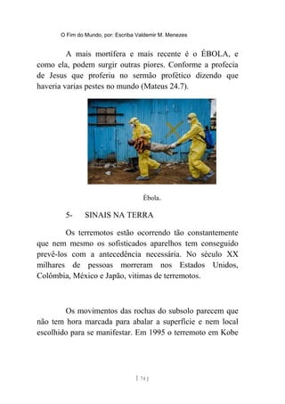O Fim do Mundo, por: Escriba Valdemir M. Menezes
A mais mortífera e mais recente é o ÉBOLA, e
como ela, podem surgir outras piores. Conforme a profecia
de Jesus que proferiu no sermão profético dizendo que
haveria varias pestes no mundo (Mateus 24.7).
Ébola.
5- SINAIS NA TERRA
Os terremotos estão ocorrendo tão constantemente
que nem mesmo os sofisticados aparelhos tem conseguido
prevê-los com a antecedência necessária. No século XX
milhares de pessoas morreram nos Estados Unidos,
Colômbia, México e Japão, vitimas de terremotos.
Os movimentos das rochas do subsolo parecem que
não tem hora marcada para abalar a superfície e nem local
escolhido para se manifestar. Em 1995 o terremoto em Kobe
[ 74 ]
 