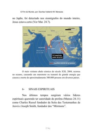 O Fim do Mundo, por: Escriba Valdemir M. Menezes
no Japão, foi detectado nos sismógrafos do mundo inteiro,
Jesus estava certo (Ver Mat. 24.7).
O mais violento abalo sísmico do século XXI, 2004, ocorreu
no oceano, causando um maremoto ou tsunami de grande energia que
causou a morte de aproximadamente 300.000 pessoas em diversos países.
6- SINAIS ESPIRITUAIS
Nos últimos tempos surgiram vários líderes
espirituais querendo ter autoridade de profeta (Mateus 24.11)
como Charles Russel fundador da Seita das Testemunhas de
Jeová e Joseph Smith, fundador dos “Mórmons”.
[ 75 ]
 