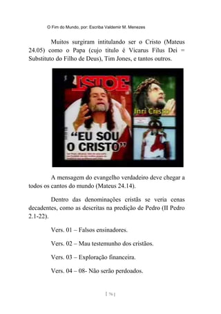 O Fim do Mundo, por: Escriba Valdemir M. Menezes
Muitos surgiram intitulando ser o Cristo (Mateus
24.05) como o Papa (cujo titulo é Vicarus Filus Dei =
Substituto do Filho de Deus), Tim Jones, e tantos outros.
A mensagem do evangelho verdadeiro deve chegar a
todos os cantos do mundo (Mateus 24.14).
Dentro das denominações cristãs se veria cenas
decadentes, como as descritas na predição de Pedro (II Pedro
2.1-22).
Vers. 01 – Falsos ensinadores.
Vers. 02 – Mau testemunho dos cristãos.
Vers. 03 – Exploração financeira.
Vers. 04 – 08- Não serão perdoados.
[ 76 ]
 