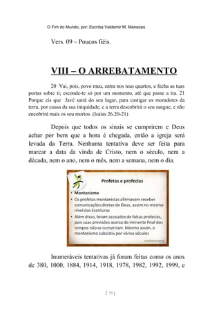 O Fim do Mundo, por: Escriba Valdemir M. Menezes
Vers. 09 – Poucos fiéis.
VIII – O ARREBATAMENTO
20 Vai, pois, povo meu, entra nos teus quartos, e fecha as tuas
portas sobre ti; esconde-te só por um momento, até que passe a ira. 21
Porque eis que Javé sairá do seu lugar, para castigar os moradores da
terra, por causa da sua iniquidade, e a terra descobrirá o seu sangue, e não
encobrirá mais os seu mortos. (Isaías 26.20-21)
Depois que todos os sinais se cumprirem e Deus
achar por bem que a hora é chegada, então a igreja será
levada da Terra. Nenhuma tentativa deve ser feita para
marcar a data da vinda de Cristo, nem o século, nem a
década, nem o ano, nem o mês, nem a semana, nem o dia.
Inumeráveis tentativas já foram feitas como os anos
de 380, 1000, 1884, 1914, 1918, 1978, 1982, 1992, 1999, e
[ 77 ]
 
