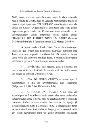 O Fim do Mundo, por: Escriba Valdemir M. Menezes
2000, esses entre os mais famosos casos de data marcada
para a vinda de Cristo, mas na verdade praticamente todos os
anos sempre aparecem “PROFETAS” anunciando a data da
vinda de Cristo. O resultado é que todo ano tem gente
esperando pela vinda de Cristo em data marcada e se
decepcionando. Jesus antevendo essas coisas disse:
“DAQUELE DIA E HORA NINGUÉM SABE” (Mateus
24.36) também leia I Tessalonicenses 5.2; Mateus 24.43-44.
A promessa da volta de Cristo é bem clara, tanto que
todos os que creem nas Escrituras Sagradas admitem que
Jesus virá uma segunda vez (João 14.1-2) quanto a forma
desta volta ela ocorrerá em duas fases, a primeira fase é para
arrebatar a igreja, e é esta fase que vamos estudar.
1- INVÍSIVEL isso mesmo, essa é a forma em
que Jesus virá e a velocidade do evento será tão rápida como
um piscar de olhos (I Coríntios 15.52).
2- DIA DE JESUS CRISTO é assim que é
denominado o dia do arrebatamento nas Escrituras
(Filipenses 1.6,10; 2.16; II Coríntios 1.14).
3- O TOQUE DA TROMBETA no livro do
Apocalipse as 7 trombetas estão associadas com catástrofes
determinadas sobre a Terra, mas no arrebatamento o toque da
trombeta indica a convocação dos salvos da igreja (I
Tessalonicenses 4.16; I Coríntios 15.52) é interessante dizer
as trombetas foram instituídas na linguagem de comunicação
em Israel justamente para ter como principal finalidade
[ 78 ]
 