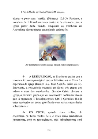 O Fim do Mundo, por: Escriba Valdemir M. Menezes
ajuntar o povo para partida. (Números 10.1-3). Portanto, a
trombeta de I Tessalonicenses quatro é de chamada para a
igreja partir deste mundo. Enquanto as trombetas do
Apocalipse são trombetas anunciando catástrofes.
As trombetas no culto judaico tinham vários significados.
4- A RESSUREIÇÃO, as Escrituras ensina que a
ressureição do corpo original que os fiéis tiveram na Terra é a
esperança da igreja (Daniel 12.2. João 5.28,29, Isaías 26.19).
Entretanto, a ressureição ocorrerá em fases: três etapas dos
salvos e uma dos condenados. Quando Cristo chamar a
igreja, o primeiro grupo que vai ao encontro do Senhor são os
que já morreram (I Tessalonicenses 4.16; I Coríntios 15.52)
estes receberão um corpo glorificado com várias capacidades
sobrenaturais.
5- OS VIVOS, quando Jesus voltar, ele
encontrará na Terra muitos fiéis, e esses serão arrebatados
juntamente, com os ressuscitados, mas primeiramente será
[ 79 ]
 