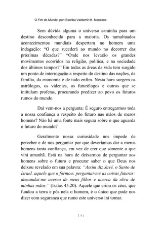 O Fim do Mundo, por: Escriba Valdemir M. Menezes
Sem dúvida alguma o universo caminha para um
destino desconhecido para a maioria. Os tumultuados
acontecimentos mundiais despertam no homem uma
indagação: “O que sucederá ao mundo no decorrer das
próximas décadas?” “Onde nos levarão os grandes
movimentos ocorridos na religião, política, e na sociedade
dos últimos tempos?” Em todas as áreas da vida tem surgido
um ponto de interrogação a respeito do destino das nações, da
família, da economia e de tudo enfim. Nesta hora surgem os
astrólogos, os videntes, os futurólogos e outros que se
intitulam profetas, procurando predizer ao povo os futuros
rumos do mundo.
Daí vem-nos a pergunta: É seguro entregarmos toda
a nossa confiança a respeito do futuro nas mãos de meros
homens? Não há uma fonte mais segura sobre o que aguarda
o futuro do mundo?
Geralmente nossa curiosidade nos impede de
perceber e de nos perguntar por que deveríamos dar a meros
homens tanta confiança, em vez de crer que somente o que
virá amanhã. Está na hora de deixarmos de perguntar aos
homens sobre o futuro e procurar saber o que Deus nos
deixou revelado em sua palavra: “Assim diz Javé, o Santo de
Israel, aquele que o formou; perguntai-me as coisas futuras:
demandai-me acerca de meus filhos e acerca da obra de
minhas mãos.” (Isaías 45.20). Aquele que criou os céus, que
fundou a terra e pôs nela o homem, é o único que pode nos
dizer com segurança que rumo este universo irá tomar.
[ 8 ]
 