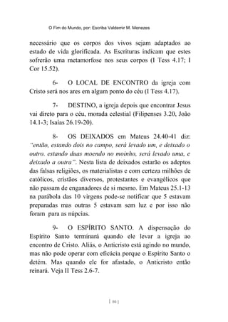 O Fim do Mundo, por: Escriba Valdemir M. Menezes
necessário que os corpos dos vivos sejam adaptados ao
estado de vida glorificada. As Escrituras indicam que estes
sofrerão uma metamorfose nos seus corpos (I Tess 4.17; I
Cor 15.52).
6- O LOCAL DE ENCONTRO da igreja com
Cristo será nos ares em algum ponto do céu (I Tess 4.17).
7- DESTINO, a igreja depois que encontrar Jesus
vai direto para o céu, morada celestial (Filipenses 3.20, João
14.1-3; Isaías 26.19-20).
8- OS DEIXADOS em Mateus 24.40-41 diz:
“então, estando dois no campo, será levado um, e deixado o
outro. estando duas moendo no moinho, será levado uma, e
deixado a outra”. Nesta lista de deixados estarão os adeptos
das falsas religiões, os materialistas e com certeza milhões de
católicos, cristãos diversos, protestantes e evangélicos que
não passam de enganadores de si mesmo. Em Mateus 25.1-13
na parábola das 10 virgens pode-se notificar que 5 estavam
preparadas mas outras 5 estavam sem luz e por isso não
foram para as núpcias.
9- O ESPÍRITO SANTO. A dispensação do
Espírito Santo terminará quando ele levar a igreja ao
encontro de Cristo. Aliás, o Anticristo está agindo no mundo,
mas não pode operar com eficácia porque o Espírito Santo o
detém. Mas quando ele for afastado, o Anticristo então
reinará. Veja II Tess 2.6-7.
[ 80 ]
 