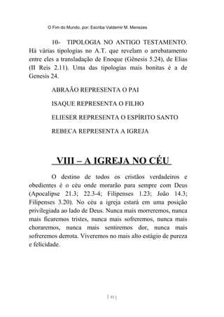 O Fim do Mundo, por: Escriba Valdemir M. Menezes
10- TIPOLOGIA NO ANTIGO TESTAMENTO.
Há várias tipologias no A.T. que revelam o arrebatamento
entre eles a transladação de Enoque (Gênesis 5.24), de Elias
(II Reis 2.11). Uma das tipologias mais bonitas é a de
Genesis 24.
ABRAÃO REPRESENTA O PAI
ISAQUE REPRESENTA O FILHO
ELIESER REPRESENTA O ESPÍRITO SANTO
REBECA REPRESENTA A IGREJA
VIII – A IGREJA NO CÉU
O destino de todos os cristãos verdadeiros e
obedientes é o céu onde morarão para sempre com Deus
(Apocalipse 21.3; 22.3-4; Filipenses 1.23; João 14.3;
Filipenses 3.20). No céu a igreja estará em uma posição
privilegiada ao lado de Deus. Nunca mais morreremos, nunca
mais ficaremos tristes, nunca mais sofreremos, nunca mais
choraremos, nunca mais sentiremos dor, nunca mais
sofreremos derrota. Viveremos no mais alto estágio de pureza
e felicidade.
[ 81 ]
 