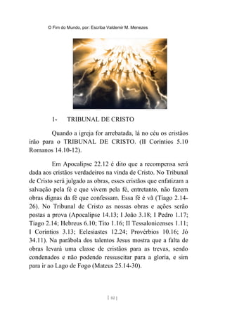 O Fim do Mundo, por: Escriba Valdemir M. Menezes
1- TRIBUNAL DE CRISTO
Quando a igreja for arrebatada, lá no céu os cristãos
irão para o TRIBUNAL DE CRISTO. (II Coríntios 5.10
Romanos 14.10-12).
Em Apocalipse 22.12 é dito que a recompensa será
dada aos cristãos verdadeiros na vinda de Cristo. No Tribunal
de Cristo será julgado as obras, esses cristãos que enfatizam a
salvação pela fé e que vivem pela fé, entretanto, não fazem
obras dignas da fé que confessam. Essa fé é vã (Tiago 2.14-
26). No Tribunal de Cristo as nossas obras e ações serão
postas a prova (Apocalipse 14.13; I João 3.18; I Pedro 1.17;
Tiago 2.14; Hebreus 6.10; Tito 1.16; II Tessalonicenses 1.11;
I Coríntios 3.13; Eclesiastes 12.24; Provérbios 10.16; Jó
34.11). Na parábola dos talentos Jesus mostra que a falta de
obras levará uma classe de cristãos para as trevas, sendo
condenados e não podendo ressuscitar para a gloria, e sim
para ir ao Lago de Fogo (Mateus 25.14-30).
[ 82 ]
 