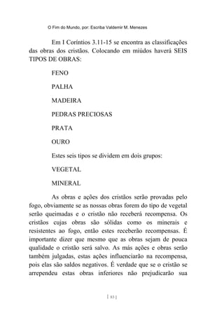 O Fim do Mundo, por: Escriba Valdemir M. Menezes
Em I Coríntios 3.11-15 se encontra as classificações
das obras dos cristãos. Colocando em miúdos haverá SEIS
TIPOS DE OBRAS:
FENO
PALHA
MADEIRA
PEDRAS PRECIOSAS
PRATA
OURO
Estes seis tipos se dividem em dois grupos:
VEGETAL
MINERAL
As obras e ações dos cristãos serão provadas pelo
fogo, obviamente se as nossas obras forem do tipo de vegetal
serão queimadas e o cristão não receberá recompensa. Os
cristãos cujas obras são sólidas como os minerais e
resistentes ao fogo, então estes receberão recompensas. É
importante dizer que mesmo que as obras sejam de pouca
qualidade o cristão será salvo. As más ações e obras serão
também julgadas, estas ações influenciarão na recompensa,
pois elas são saldos negativos. É verdade que se o cristão se
arrependeu estas obras inferiores não prejudicarão sua
[ 83 ]
 