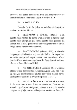O Fim do Mundo, por: Escriba Valdemir M. Menezes
salvação, mas serão contadas na hora das compensações de
obras inferiores e superiores, veja II Coríntios 5.10.
A- AS OBRAS SÃO:
Quando Cristo for julgar os cristões ele levará em
conta os seguintes fatores:
a- PREGAÇÃO E ENSINO (Daniel 12.3),
quanto mais visitas de cunho evangelístico a pessoa fizer,
quanto mais discípulos elas fizer, quanto mais pessoas ela
ganhar para Cristo, quanto mais ela evangelizar maior será o
seu galardão e recompensa celestial.
b- SANTIFICAÇÃO (Mateus 5.19), a violação
de qualquer mandamento pequeno não fará o cristão perder a
salvação, mas pesará negativamente nas suas obras. Mas a
desobediência contumaz a palavra de Deus, levará muitos a
não ver a Deus (Hebreus 12.14).
c- AS INTENÇÕES (I Coríntios 13.1-3), muitas
obras que aos nossos olhos são grandes, para Deus não serão
de valor, se as intenções do cristão não visava o amor puro e
despojado de egoísmo e inveja (Filipenses 1.15-17).
d- DISPOSIÇÃO PARA SERVIR (I Coríntios
9.17), tem muitos que fazem as coisas de Deus de má
vontade, geralmente obrigados, muitas vezes pela posição
ocupada na igreja, outros, tudo que faz na obra de Deus, faz
[ 84 ]
 
