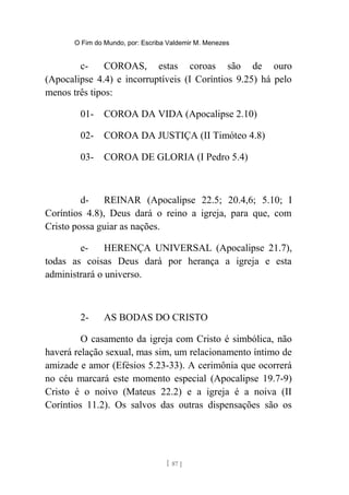 O Fim do Mundo, por: Escriba Valdemir M. Menezes
c- COROAS, estas coroas são de ouro
(Apocalipse 4.4) e incorruptíveis (I Coríntios 9.25) há pelo
menos três tipos:
01- COROA DA VIDA (Apocalipse 2.10)
02- COROA DA JUSTIÇA (II Timóteo 4.8)
03- COROA DE GLORIA (I Pedro 5.4)
d- REINAR (Apocalipse 22.5; 20.4,6; 5.10; I
Coríntios 4.8), Deus dará o reino a igreja, para que, com
Cristo possa guiar as nações.
e- HERENÇA UNIVERSAL (Apocalipse 21.7),
todas as coisas Deus dará por herança a igreja e esta
administrará o universo.
2- AS BODAS DO CRISTO
O casamento da igreja com Cristo é simbólica, não
haverá relação sexual, mas sim, um relacionamento íntimo de
amizade e amor (Efésios 5.23-33). A cerimônia que ocorrerá
no céu marcará este momento especial (Apocalipse 19.7-9)
Cristo é o noivo (Mateus 22.2) e a igreja é a noiva (II
Coríntios 11.2). Os salvos das outras dispensações são os
[ 87 ]
 