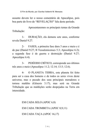 O Fim do Mundo, por: Escriba Valdemir M. Menezes
assunto devem ler o nosso comentário de Apocalipse, pois
boa parte do livro de “REVELAÇÃO” fala deste período.
Apresentaremos os principais temas da Grande
Tribulação:
1- DURAÇÃO, ela demora sete anos, conforme
revela Daniel 9.27.
2- FASES, a primeira fase dura 3 anos e meio e é
de paz (Daniel 9.27; II Tessalonicenses 5.3; Apocalipse 6.2);
a segunda fase é de guerra e destruição (Daniel 9.27;
Apocalipse 6.4).
3- PERÍODO CRÍTICO, corresponde aos últimos
três anos e meio (Apocalipse 11.2; 12.14; 13.5; 12.6).
4- O PLANETA TERRA, este planeta foi feito
para ser a casa dos homens e de todos os seres vivos deste
universo, mas o pecado dos seus principais moradores o
tornou maldito (Gênesis 3.17), mas será na Grande
Tribulação que as maldições serão despejadas na Terra em
intensidade.
EM CADA SELO (APOC 6,8)
EM CADA TROMBETA (APOC 8,9,11)
EM CADA TAÇA (APOC 16,17)
[ 89 ]
 