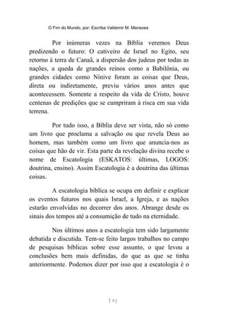 O Fim do Mundo, por: Escriba Valdemir M. Menezes
Por inúmeras vezes na Bíblia veremos Deus
predizendo o futuro: O cativeiro de Israel no Egito, seu
retorno à terra de Canaã, a dispersão dos judeus por todas as
nações, a queda de grandes reinos como a Babilônia, ou
grandes cidades como Nínive foram as coisas que Deus,
direta ou indiretamente, previu vários anos antes que
acontecessem. Somente a respeito da vida de Cristo, houve
centenas de predições que se cumpriram à risca em sua vida
terrena.
Por tudo isso, a Bíblia deve ser vista, não só como
um livro que proclama a salvação ou que revela Deus ao
homem, mas também como um livro que anuncia-nos as
coisas que hão de vir. Esta parte da revelação divina recebe o
nome de Escatologia (ESKATOS: últimas, LOGOS:
doutrina, ensino). Assim Escatologia é a doutrina das últimas
coisas.
A escatologia bíblica se ocupa em definir e explicar
os eventos futuros nos quais Israel, a Igreja, e as nações
estarão envolvidas no decorrer dos anos. Abrange desde os
sinais dos tempos até a consumição de tudo na eternidade.
Nos últimos anos a escatologia tem sido largamente
debatida e discutida. Tem-se feito largos trabalhos no campo
de pesquisas bíblicas sobre esse assunto, o que levou a
conclusões bem mais definidas, do que as que se tinha
anteriormente. Podemos dizer por isso que a escatologia é o
[ 9 ]
 